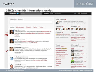 KOHLFÜRST
Internet Marketing Seminar | www.kohlfuerst.at
twitter
2. Social Media Marketing
140 Zeichen für Informationsjunkies
» Zum Beispiel Google vereint (und bing gibt vor / zieht nach)
•YouTube (Videos)
•Picasa (Fotos)
•Maps (Geolocation Based & Mobile Services)
•Bewertung (Maps und Bewertungsplattformen)
•News (Google News)
•Foren (Google Groups)
•Shopping (Google Merchant Center)
•Blogs (Google Blog Search)
•facebook + twitter
 