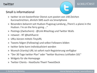 KOHLFÜRST
Internet Marketing Seminar | www.kohlfuerst.at
twitter
2. Social Media Marketing
Small is informational
» twitter ist ein kostenfreier Dienst zum posten von 140 Zeichen
Kurznachrichten, ähnlich SMS auch via Smartphone
» Besonders bekannt seit Hudson Flugzeug Landung „There's a plane in the
Hudson. I'm on the ferry going ...”
» Postings (Zwitschern) - @Link #Hashtag und Twitter Walls
» retweet - RT @kohlfuerst
» URLs kürzen mittels TinyURL
» Tweets folgen (Following) und selbst Followers bilden
» twitter Seite kann individualisiert werden
» Wunsch (Vanity) URL ist sofort nach Registrierung verfügbar
» "Der 30 Tage twitter Plan" oder "twitter Business Leitfaden 101"
» Widgets für die Homepage
» Twitter Clients - HootSuite Thwirl TweetDeck
 