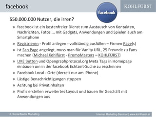 KOHLFÜRST
Internet Marketing Seminar | www.kohlfuerst.at
facebook
2. Social Media Marketing
550.000.000 Nutzer, die irren?
» facebook ist ein kostenfreier Dienst zum Austausch von Kontakten,
Nachrichten, Fotos ... mit Gadgets, Anwendungen und Spielen auch am
Smartphone
» Registrieren - Profil anlegen - vollständig ausfüllen – Firmen Page(s)
» Ist Fan Page angelegt, muss man für Vanity URL, 25 Freunde zu Fans
machen (Michael Kohlfürst - PromoMasters – KOHLFÜRST)
» LIKE Button und Opengraphprotocol.org Meta Tags in Homepage
einbauen um in der facebook Echtzeit-Suche zu erscheinen
» Facebook Local - Orte (derzeit nur am iPhone)
» Lästige Benachrichtigungen stoppen
» Achtung bei Privatinhalten
» Profis erstellen erweitertes Layout und bauen Ihr Geschäft mit
Anwendungen aus
 