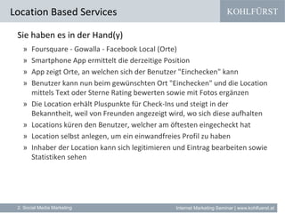 KOHLFÜRST
Internet Marketing Seminar | www.kohlfuerst.at
Location Based Services
2. Social Media Marketing
Sie haben es in der Hand(y)
» Foursquare - Gowalla - Facebook Local (Orte)
» Smartphone App ermittelt die derzeitige Position
» App zeigt Orte, an welchen sich der Benutzer "Einchecken" kann
» Benutzer kann nun beim gewünschten Ort "Einchecken" und die Location
mittels Text oder Sterne Rating bewerten sowie mit Fotos ergänzen
» Die Location erhält Pluspunkte für Check-Ins und steigt in der
Bekanntheit, weil von Freunden angezeigt wird, wo sich diese aufhalten
» Locations küren den Benutzer, welcher am öftesten eingecheckt hat
» Location selbst anlegen, um ein einwandfreies Profil zu haben
» Inhaber der Location kann sich legitimieren und Eintrag bearbeiten sowie
Statistiken sehen
 