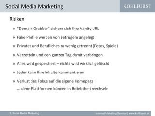 KOHLFÜRST
Internet Marketing Seminar | www.kohlfuerst.at
Social Media Marketing
2. Social Media Marketing
Risiken
» "Domain Grabber" sichern sich Ihre Vanity URL
» Fake Profile werden von Betrügern angelegt
» Privates und Berufliches zu wenig getrennt (Fotos, Spiele)
» Verzetteln und den ganzen Tag damit verbringen
» Alles wird gespeichert – nichts wird wirklich gelöscht
» Jeder kann Ihre Inhalte kommentieren
» Verlust des Fokus auf die eigene Homepage
... denn Plattformen können in Beliebtheit wechseln
 
