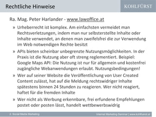 KOHLFÜRST
Internet Marketing Seminar | www.kohlfuerst.at
Rechtliche Hinweise
2. Social Media Marketing
Ra. Mag. Peter Harlander - www.lawoffice.at
» Urheberrecht ist komplex. Am einfachsten vermeidet man
Rechtsverletzungen, indem man nur selbsterstellte Inhalte oder
Inhalte verwendet, an denen man zweifelsfrei die zur Verwendung
im Web notwendigen Rechte besitzt
» APIs bieten scheinbar unbegrenzte Nutzungsmöglichkeiten. In der
Praxis ist die Nutzung aber oft streng reglementiert. Beispiel:
Google Maps API: Die Nutzung ist nur für allgemein und kostenfrei
zugängliche Webanwendungen erlaubt. Nutzungsbedingungen!
» Wer auf seiner Website die Veröffentlichung von User Created
Content zulässt, hat auf die Meldung rechtswidriger Inhalte
spätestens binnen 24 Stunden zu reagieren. Wer nicht reagiert,
haftet für die fremden Inhalte
» Wer nicht als Werbung erkennbare, frei erfundene Empfehlungen
postet oder posten lässt, handelt wettbewerbswidrig
 