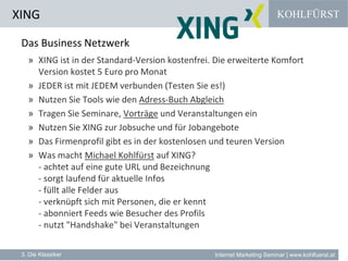 KOHLFÜRST
Internet Marketing Seminar | www.kohlfuerst.at
XING
3. Die Klassiker
Das Business Netzwerk
» XING ist in der Standard-Version kostenfrei. Die erweiterte Komfort
Version kostet 5 Euro pro Monat
» JEDER ist mit JEDEM verbunden (Testen Sie es!)
» Nutzen Sie Tools wie den Adress-Buch Abgleich
» Tragen Sie Seminare, Vorträge und Veranstaltungen ein
» Nutzen Sie XING zur Jobsuche und für Jobangebote
» Das Firmenprofil gibt es in der kostenlosen und teuren Version
» Was macht Michael Kohlfürst auf XING?
- achtet auf eine gute URL und Bezeichnung
- sorgt laufend für aktuelle Infos
- füllt alle Felder aus
- verknüpft sich mit Personen, die er kennt
- abonniert Feeds wie Besucher des Profils
- nutzt "Handshake" bei Veranstaltungen
 