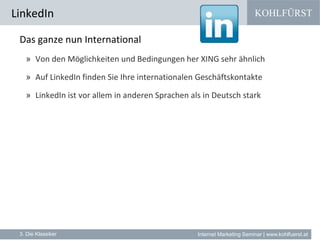 KOHLFÜRST
Internet Marketing Seminar | www.kohlfuerst.at
LinkedIn
3. Die Klassiker
Das ganze nun International
» Von den Möglichkeiten und Bedingungen her XING sehr ähnlich
» Auf LinkedIn finden Sie Ihre internationalen Geschäftskontakte
» LinkedIn ist vor allem in anderen Sprachen als in Deutsch stark
 