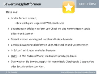 KOHLFÜRST
Internet Marketing Seminar | www.kohlfuerst.at
Bewertungsplattformen
3. Die Klassiker
Rate me!
» Ist der Ruf erst ruiniert,
Lebt es sich ganz ungeniert! Wilhelm Busch?
» Bewertungen erfolgen in Form von Check-Ins und Kommentaren sowie
Bildern und Sternen
» Derzeit werden vorwiegend Hotels und Lokale bewertet
» Bereits: Bewertungsplattformen über Arbeitgeber und Unternehmen
» In Zukunft wird Jeder und Alles bewertet
» QYPE (+2 Mio Nutzern/Monat im deutschsprachigen Raum)
» Überwachen Sie Bewertungsplattformen mittels Clipping wie Google Alert
oder SocialMention.com Alert
 