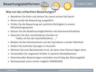 KOHLFÜRST
Internet Marketing Seminar | www.kohlfuerst.at
Bewertungsplattformen
3. Die Klassiker
Was tun bei schlechten Bewertungen?
» Bewahren Sie Ruhe und atmen Sie zuerst einmal tief durch
» Wann wurde die Bewertung ausgeführt
» Prüfen Sie die Bewertung auf sachliche Richtigkeit in einem
Mitarbeitergespräch
» Nutzen Sie die Reaktionsmöglichkeiten wie Kommentarfunktion
» Sprechen Sie den unzufriedenen Kunden an
"Hallo, ich bin der Geschäftsführer ...."
» Bleiben Sie bei Kommentaren auf der Sachebene und der Wahrheit
» Stellen Sie konkrete Lösungen in Aussicht
» Nehmen Sie eine Beschwerde ernst, da darin eine Chance liegen kann
» Verwandeln Sie negativen Kritiker in positive Multiplikatoren
» Stammkunden Bewertungen verändern kurzfristig das Meinungsbild
» Rechtsanwalt wann immer möglich VERMEIDEN
 