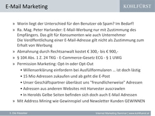 KOHLFÜRST
Internet Marketing Seminar | www.kohlfuerst.at
E-Mail Marketing
3. Die Klassiker
» Worin liegt der Unterschied für den Benutzer ob Spam? Im Bedarf!
» Ra. Mag. Peter Harlander: E-Mail-Werbung nur mit Zustimmung des
Empfängers. Das gilt für Konsumenten wie auch Unternehmer
Die Veröffentlichung einer E-Mail-Adresse gilt nicht als Zustimmung zum
Erhalt von Werbung
» Abmahnung durch Rechtsanwalt kostet € 300,- bis € 900,-
» § 104 Abs. 1 Z. 24 TKG - E-Commerce-Gesetz ECG - § 1 UWG
» Permission Marketing: Opt-In oder Opt-Out
• Willenserklärung einfordern bei Ausfüllformularen … ist doch lästig
• 15 Mio Adressen zukaufen und ab geht die E-Post
• Unser Geschäftspartner überlässt uns "freundlicherweise" Adressen
• Adressen aus anderen Websites mit Harvester auscrawlen
• In Herolds Gelbe Seiten befinden sich doch auch E-Mail Adressen
» Mit Address Mining wie Gewinnspiel und Newsletter Kunden GEWINNEN
 