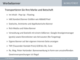 KOHLFÜRST
Internet Marketing Seminar | www.kohlfuerst.at
Werbebanner
3. Die Klassiker
Transportieren Sie Ihre Marke und Botschaft
» Im Inhalt - Pop-Up - Floating
» IAB Standard Banner Größen wie 468x60 Pixel
» Statische, Animierte und Applikatorische Banner
» Rich Media und Video Banner
» Verwaltung und Statistik mit einem AdServer. Google Anzeigenmanager
(gratis) sowie Dienstleister wie Ad-Locator (Re-Targeting)
» Eigene Banner auf der eigenen Internet-Seite anzeigen
» TKP (Tausender Kontakt Preis) 0,90 bis 50,- Euro
» Ra. Mag. Peter Harlander: Bannerwerbung in Form von unzutreffenden
Gewinnversprechungen ist illegal
 