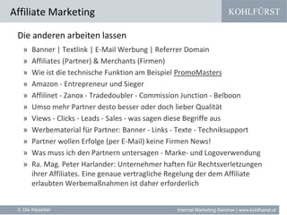 KOHLFÜRST
Internet Marketing Seminar | www.kohlfuerst.at
Affiliate Marketing
3. Die Klassiker
Die anderen arbeiten lassen
» Banner | Textlink | E-Mail Werbung | Referrer Domain
» Affiliates (Partner) & Merchants (Firmen)
» Wie ist die technische Funktion am Beispiel PromoMasters
» Amazon - Entrepreneur und Sieger
» Affilinet - Zanox - Tradedoubler - Commission Junction - Belboon
» Umso mehr Partner desto besser oder doch lieber Qualität
» Views - Clicks - Leads - Sales - was sagen diese Begriffe aus
» Werbematerial für Partner: Banner - Links - Texte - Techniksupport
» Partner wollen Erfolge (per E-Mail) keine Firmen News!
» Was muss ich den Partnern untersagen - Marke- und Logoverwendung
» Ra. Mag. Peter Harlander: Unternehmer haften für Rechtsverletzungen
ihrer Affiliates. Eine genaue vertragliche Regelung der dem Affiliate
erlaubten Werbemaßnahmen ist daher erforderlich
 