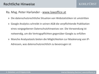 KOHLFÜRST
Internet Marketing Seminar | www.kohlfuerst.at
Rechtliche Hinweise
Ra. Mag. Peter Harlander - www.lawoffice.at
» Die datenschutzrechtliche Situation von Webstatistiken ist umstritten
» Google Analytics schreibt in seinen AGB die verpflichtende Publikation
eines vorgegebenen Datenschutzhinweises vor. Die Verwendung ist
notwendig, um die Vertragspflichten gegenüber Google zu erfüllen
» Manche Analysetools bieten die Möglichkeiten zur Maskierung von IP-
Adressen, was datenschutzrechtlich zu bevorzugen ist
4. Statistiken und Erfolgskontrolle
 