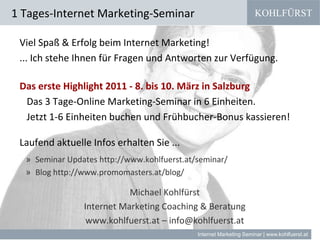 KOHLFÜRST
Internet Marketing Seminar | www.kohlfuerst.at
Viel Spaß & Erfolg beim Internet Marketing!
... Ich stehe Ihnen für Fragen und Antworten zur Verfügung.
Das erste Highlight 2011 - 8. bis 10. März in Salzburg
Das 3 Tage-Online Marketing-Seminar in 6 Einheiten.
Jetzt 1-6 Einheiten buchen und Frühbucher-Bonus kassieren!
Laufend aktuelle Infos erhalten Sie ...
» Seminar Updates http://www.kohlfuerst.at/seminar/
» Blog http://www.promomasters.at/blog/
Michael Kohlfürst
Internet Marketing Coaching & Beratung
www.kohlfuerst.at – info@kohlfuerst.at
1 Tages-Internet Marketing-Seminar
 
