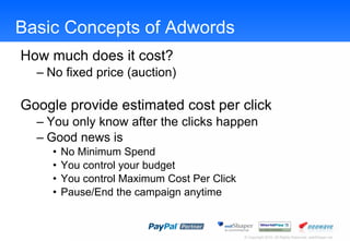 Basic Concepts of Adwords How much does it cost?  No fixed price (auction) Google provide estimated cost per click You only know after the clicks happen Good news is No Minimum Spend You control your budget You control Maximum Cost Per Click Pause/End the campaign anytime 