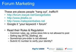 Forum Marketing These are places people hang out, traffic!!! http://forum.lowyat.net/GarageSales http://www.jbtalks.cc http://www.malaysianbabes.net   Google it your keyword + forum Read their Rules & Regulation Common rules, eg. online store link is not allowed to post Selling tag [WTS], [Selling], etc Sometimes pre-order is not allowed Submit IC number to verify your identity? 