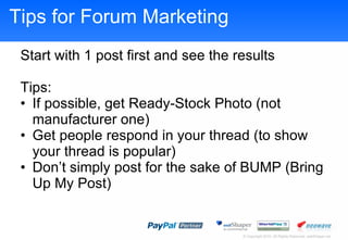Tips for Forum Marketing Start with 1 post first and see the results Tips: If possible, get Ready-Stock Photo (not manufacturer one) Get people respond in your thread (to show your thread is popular) Dont simply post for the sake of BUMP (Bring Up My Post) 