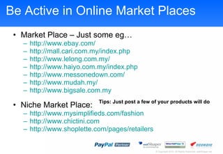 Be Active in Online Market Places Market Place C Just some eg http:// www.ebay.com /   http:// mall.cari.com.my/index.php   http:// www.lelong.com.my /   http://www.haiyo.com.my/index.php http:// www.messonedown.com /   http:// www.mudah.my /   http://www.bigsale.com.my Niche Market Place: http://www.mysimplifieds.com/fashion http://www.chictini.com http:// www.shoplette.com /pages/retailers   Tips: Just post a few of your products will do 