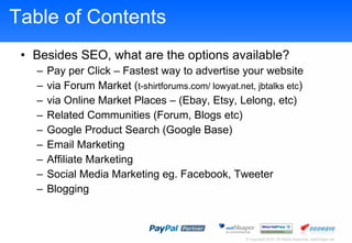 Table of Contents Besides SEO, what are the options available? Pay per Click C Fastest way to advertise your website via Forum Market ( t-shirtforums.com/ lowyat.net, jbtalks etc ) via Online Market Places C (Ebay, Etsy, Lelong, etc) Related Communities (Forum, Blogs etc) Google Product Search (Google Base) Email Marketing Affiliate Marketing Social Media Marketing eg. Facebook, Tweete r Blogging  