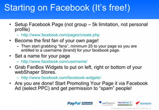 Starting on Facebook (Its free!) Setup Facebook Page (not group C 5k limitation, not personal profile) http://www.facebook.com/pages/create.php   Become the first fan of your own page! Then start grabbing fans, minimum 25 to your page so you are entitled to a username (brand) for your facebook page. Set a name for your page http://www.facebook.com/username/ Grab FanBox Widgets to put on left, right or bottom of your webShaper Stores. http://www.facebook.com/facebook-widgets/   Are you are done! Start Promoting Your Page it via Facebook Ad (select PPC) and get permission to spam people! 