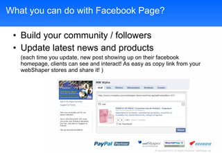 What you can do with Facebook Page? Build your community / followers Update latest news and products (each time you update, new post showing up on their facebook homepage, clients can see and interact! As easy as copy link from your webShaper stores and share it! ) 