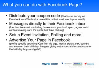 What you can do with Facebook Page? Distribute your coupon code  (Starbucks survey on Facebook.com/Starbucks reveal this is their customer top request!) Messages directly to their Facebook inbox  (function like email marketing ! make sure you dont spam, again, solid content making sure its worth their time clicking) Setup Event invitation, Polling and more! Advertise Your Page in Facebook (profile specific targeting! Can filter via age, marital status, sex, country and even on their birthday! Imagine giving out a special discount code for the birthday boys and gals! ) 