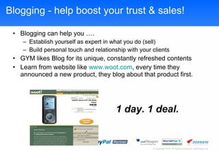Blogging - help boost your trust & sales! Blogging can help you . Establish yourself as expert in what you do (sell) Build personal touch and relationship with your clients GYM likes Blog for its unique, constantly refreshed contents Learn from website like  www.woot.com , every time they announced a new product, they blog about that product first. 1 day. 1 deal. 