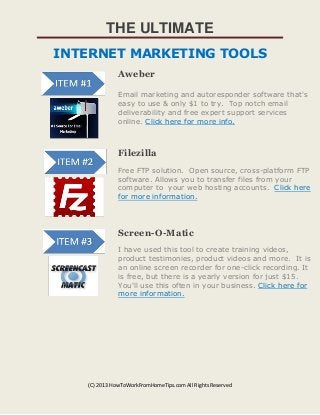 THE ULTIMATE
INTERNET MARKETING TOOLS
Aweber
Email marketing and autoresponder software that's
easy to use & only $1 to try. Top notch email
deliverability and free expert support services
online. Click here for more info.

Filezilla
Free FTP solution. Open source, cross-platform FTP
software. Allows you to transfer files from your
computer to your web hosting accounts. Click here
for more information.

Screen-O-Matic
I have used this tool to create training videos,
product testimonies, product videos and more. It is
an online screen recorder for one-click recording. It
is free, but there is a yearly version for just $15.
You'll use this often in your business. Click here for
more information.

(C) 2013 HowToWorkFromHomeTips.com All Rights Reserved

 
