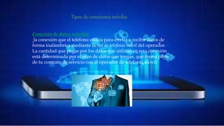 Tipos de conexiones móviles
• Conexión de datos móviles:
la conexión que el teléfono utiliza para enviar y recibir datos de forma inalámbrica
mediante la red de telefonía móvil del operador. La cantidad que pagas por los datos que
utilizas en esta conexión está determinada por el plan de datos que tengas, que forma parte
de tu contrato de servicio con el operador de telefonía móvil.
Conexión de datos móviles:
la conexión que el teléfono utiliza para enviar y recibir datos de
forma inalámbrica mediante la red de telefonía móvil del operador.
La cantidad que pagas por los datos que utilizas en esta conexión
está determinada por el plan de datos que tengas, que forma parte
de tu contrato de servicio con el operador de telefonía móvil.
Tipos de conexiones móviles
 