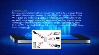 • Conexión Wi-Fi:
la conexión que utiliza el teléfono para enviar y recibir datos a través de una red Wi-Fi a la
que te puedes conectar cuando está disponible. Algunas redes Wi-Fi piden una contraseña
para poder conectarse a ellas. Conectarse a una red Wi-Fi puede ayudar a reducir el uso de
datos móviles y a que la batería dure un poco más en comparación con el uso de una red
móvil para datos. El Sensor Wi-Fi de Windows Phone 8.1 puede conectarte a las redes Wi-Fi
que hay a tu alrededor.
Conexión Wi-Fi:
la conexión que utiliza el teléfono para enviar y recibir datos a través de una
red Wi-Fi a la que te puedes conectar cuando está disponible. Algunas redes
Wi-Fi piden una contraseña para poder conectarse a ellas. Conectarse a una
red Wi-Fi puede ayudar a reducir el uso de datos móviles y a que la batería
dure un poco más en comparación con el uso de una red móvil para datos.
El Sensor Wi-Fi de Windows Phone 8.1 puede conectarte a las redes Wi-Fi que
hay a tu alrededor.
 