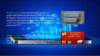 HSDPA o 3,5G: Con esta tecnología pasamos a poder
tener hasta un máximo de 14Mb de velocidad de
bajada. Ahora mismo es la más rápida de todas, aunque
tu operadora puede limitar esas velocidades a 3,6, 7,2 o
14,4 Mbps según contrato. En el móvil os saldrá una H.
HSUPA o 3,75G: Con este protocolo de acceso de datos,
podremos conseguir hasta 7,2Mbps de subida (no de
bajada), lo cual es una barbaridad, ya que mi ADSL de
ono, en subida no llega a 0,3Mbps.
HSUPA o 3,75G: Con este protocolo de acceso de
datos, podremos conseguir hasta 7,2Mbps de subida
(no de bajada), lo cual es una barbaridad, ya que mi
ADSL de ono, en subida no llega a 0,3Mbps.
HSDPA o 3,5G: Con esta tecnología pasamos a
poder tener hasta un máximo de 14Mb de velocidad
de bajada. Ahora mismo es la más rápida de todas,
aunque tu operadora puede limitar esas velocidades
a 3,6, 7,2 o 14,4 Mbps según contrato. En el móvil os
saldrá una H.
 