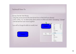 Technical How-To


Group Text & Text Boxes:
- drag the mouse around the text & text box so that both are selected
- click "CTRL + G," or select drop-down arrow on either and select "Grouping," "Group"
- text & text box now move together

*you will no longer be able to modify text




             Practice




                                                                                         10
 