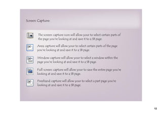 Screen Capture:



       The screen capture icon will allow your to select certain parts of
       the page you're looking at and save it to a SB page.

      Area capture will allow your to select certain parts of the page
      you're looking at and save it to a SB page.

       Window capture will allow your to select a window within the
       page you're looking at and save it to a SB page.

      Full screen capture will allow your to save the entire page you're
      looking at and save it to a SB page.

       Freehand capture will allow your to select a part page you're
       looking at and save it to a SB page.




                                                                            12
 