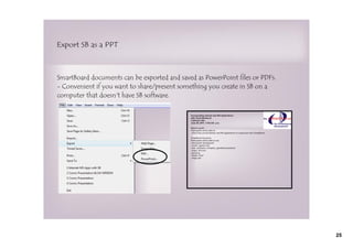 Export SB as a PPT



SmartBoard documents can be exported and saved as PowerPoint files or PDFs.
- Convenient if you want to share/present something you create in SB on a
computer that doesn't have SB software.




                                                                              25
 