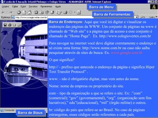 Barra de Endereços:  Aqui que você irá digitar e visualizar os endereços das páginas da WWW. Um conjunto de páginas na www é chamado de “Web site” e a página que dá acesso a esse conjunto é chamado de “Home Page”.  Ex. http://www.colegiovertex.com.br Para navegar na internet você deve digitar corretamente o endereço e só existe uma forma: http://www.nome.com.br ou caso não saiba pesquisar através de sites de busca: Ex.  www.google.com.br O que significa? http:// - prefixo que antecede o endereço da página e significa Hiper Text Transfer Protocol” . www: - não é obrigatório digitar, mas vem antes do nome. Nome: nome da empresa ou proprietário do site.  com – tipo da organização a que se refere o site. Ex: .”com” (comercial); “gov” (governamental), “org”. (organização sem fins lucrativos),” edu”(educacional), “mil” (órgão militar) e outros. br: código do país que refere-se ao Brasil. No caso de páginas estrangeiras, esses códigos serão referentes a cada país.  Barra de Ferramentas: Barra de Menu Barra de Staus 