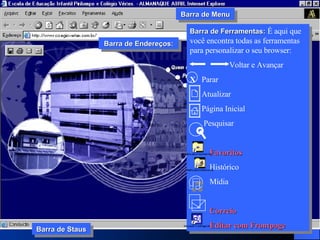 Barra de Ferramentas:  É aqui que você encontra todas as ferramentas para personalizar o seu browser: Voltar e Avançar X  Parar Atualizar Página Inicial Pesquisar   Favoritos Histórico Mídia Correio Editar com Frontpage    Barra de Staus Barra de Menu Barra de Endereços: 