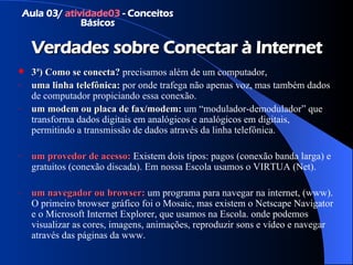 Verdades sobre Conectar à Internet 3ª)   Como se conecta?   precisamos além de um computador,  uma linha telefônica:  por onde trafega não apenas voz, mas também dados de computador propiciando essa conexão. um modem ou placa de fax/modem:  um “modulador-demodulador” que transforma dados digitais em analógicos e analógicos em digitais, permitindo a transmissão de dados através da linha telefônica. um provedor de acesso:  Existem dois tipos: pagos (conexão banda larga) e gratuitos (conexão discada). Em nossa Escola usamos o VIRTUA (Net). um navegador ou  browser :  um programa para navegar na internet, (www). O primeiro browser gráfico foi o Mosaic, mas existem o Netscape Navigator e o Microsoft Internet Explorer, que usamos na Escola. onde podemos visualizar as cores, imagens, animações, reproduzir sons e vídeo e navegar através das páginas da www. Aula 03/  atividade03  - Conceitos Básicos 