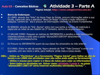 Barra de Endereços: A) LINKS: através dos “links” da Home Page da Escola, procure informações sobre a sua Escola, copie/cole para o aplicativo” Bloco de Notas” e monte o texto referente a pesquisa. Lembre-se:  leia e procure as informações referente ao Ensino Fundamental.  B) SENHAS: através do “link: Alunos” entre com sua senha e número de matrícula e copie/cole as notas do seu boletim do 2º bimestre, dentro do arquivo anterior. C) SALVAR COMO: Pesquise as notícias do INFORMATEX e escolha a mais interessante copiando/colando o texto para a pasta “alunos2007/2007/6ª série/internet multimídia/a/atividades/turma  D) Procure no INFORMATEX quem da sua classe fez aniversário no mês anterior. E) E-MAIL: Entre no site da escola, faça-o através do “link” “Fale Conosco” e envie uma sugestão, com seu nome e série, para melhorar ainda mais a nossa escola. OBS.: - Utilize as “Flechinhas” ou a ferramenta “Página Inicial” para Voltar ao site da Escola e os LINKS das atividades caso não saiba onde estão as ferramentas.  - Utilize o mouse para copiar e o bloco de notas para colar as informações.  - Salve todas as atividades em  Salvar como:  atividade 3 parte A   na pasta  “alunos2007/2007/6ª série/internet multimídia/atividades/turma/ ” .  Aula 03 –  Conceitos Básicos Atividade 3 – Parte A Página Inicial:  http ://www. colegiovertex .com.br/ 