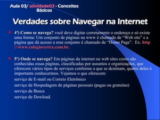 Verdades sobre Navegar na Internet 4ª)   Como se navega?   você deve digitar corretamente o endereço e só existe uma forma: Um conjunto de páginas na www é chamado de “Web site” e a página que dá acesso a esse conjunto é chamado de “Home Page”.  Ex.  http ://www. colegiovertex .com.br. 5º)  Onde se navega?   Em páginas da internet ou web sites como são conhecidas essas páginas, classificadas por assuntos e organizações, que oferecem vários tipos de serviços conforme a que se destinam, quatro deles é importante conhecermos. Vejamos o que oferecem: serviço de E-mail ou Correio Eletrônico serviço de Hospedagem de páginas pessoais (pagas ou gratuitas) serviço de Busca serviço de Dowload. Aula 03/  atividade03  - Conceitos Básicos 