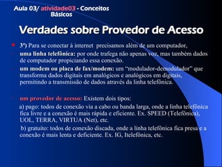 Verdades sobre Provedor de Acesso 3ª)  Para se conectar à internet  precisamos além de um computador,  uma linha telefônica:  por onde trafega não apenas voz, mas também dados de computador propiciando essa conexão. um modem ou placa de fax/modem:  um “modulador-demodulador” que transforma dados digitais em analógicos e analógicos em digitais, permitindo a transmissão de dados através da linha telefônica. um provedor de acesso:  Existem dois tipos:  a) pago: todos de conexão via a cabo ou banda larga, onde a linha telefônica fica livre e a conexão é mais rápida e eficiente. Ex. SPEED (Telefônica), UOL, TERRA, VIRTUA (Net), etc. b) gratuito: todos de conexão discada, onde a linha telefônica fica presa e a conexão é mais lenta e deficiente. Ex. IG, Itelefônica, etc. Aula 03/  atividade03  - Conceitos Básicos 
