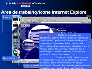Aula 02/  atividade03  - Conceitos Básicos Área de trabalho/ícone Internet Explore Ícones: Botão Iniciar Barra de Tarefas Área de Notificação Internet Explorer:    O Internet Explorer é um programa da empresa Microsoft, por isso compatível com o Sistema Operacional Windows, criado para a navegação na Internet,ou seja um browser, onde através dele podemos visualizar as páginas da www. e navegar através delas, porém, é necessário que o usuário esteja conectado à Internet, através de um provedor de acesso. Vamos conhece-lo.  Em nossa Escola, podemos acessar o Programa através da área de Trabalho, ou da Barra de Tarefas, que automaticamente exibe a página inicial do site da escola. Isso acontece, porque estamos conectados a um contrato de provedor banda larga. 