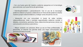- Con una buena guía del maestro, podemos apoyarnos en la tecnología
para estimular una nueva forma de aprendizaje.
- Interdisciplinariedad y personalización: Con el uso de la tecnología
podemos elaborar proyectos colaborativos en línea donde podemos diseñar
nuestros propio material didáctico y trabajar varias disciplinas a la vez.
- Interacción con una comunidad: A través de redes sociales,
videoconferencias, chats o portales especializados podemos acceder a
debates, comentarios, opiniones, fotos, videos de otras personas y tener una
comunicación sincrónica o asincrónica.
- Mayor contacto con personas afines ya sea en fines profesionales o
personales, el internet nos permite tener una mejor comunicación con
personas de todo el mundo.
 