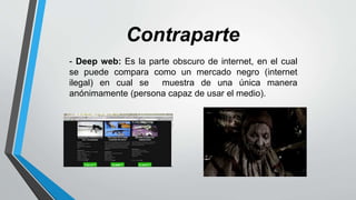 - Deep web: Es la parte obscuro de internet, en el cual
se puede compara como un mercado negro (internet
ilegal) en cual se muestra de una única manera
anónimamente (persona capaz de usar el medio).
Contraparte
 