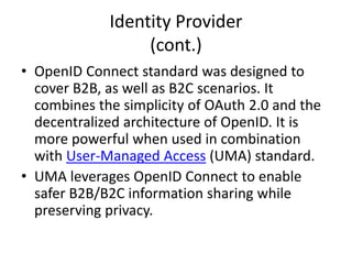 Identity Provider
• An Identity Provider (IdP) is a trusted place
issuing identification information after
credential validation.
• OpenID Connect is a simple identity layer on
top of the OAuth 2.0 protocol, developed by
the OpenID Foundation.
 