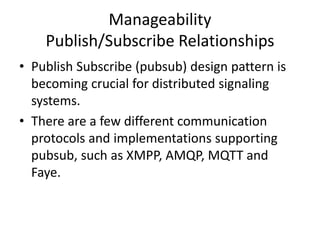 Manageability
(cont.)
• WebRTC - a free open project authored by
Google, now being drafted as an API definition by
the W3C, enables for real-time, peer-to-peer
video, audio, and data transfer between
browsers.
• In order for a WebRTC application to set up a
connection, its nodes need to exchange some
information.
• The signaling server is used to coordinate this
communication.
 