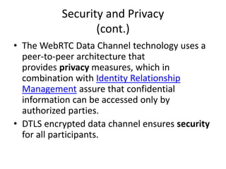 Data Storage
• WebRTC IoT Hub is a device running an agent
that resides on premises and can be paired
with a variety of sensors as well as third party
connected devices/agents.
• The collected data are processed, encrypted
and stored on the Hub device and periodically
backup through cloud data storage services.
 