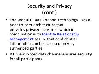 Security and Privacy
(cont.)
• The WebRTC Data Channel technology uses a
peer-to-peer architecture that
provides privacy measures, which in
combination with Identity Relationship
Management assure that confidential
information can be accessed only by
authorized parties.
• DTLS encrypted data channel ensures security
for all participants.
 