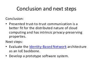 Conclusion and next steps
Conclusion:
• Presented trust-to-trust communication is a
better fit for the distributed nature of cloud
computing and has intrinsic privacy-preserving
properties.
Next steps:
• Evaluate the Identity-Based Network architecture
as an IoE backbone.
• Develop a prototype software system.
 