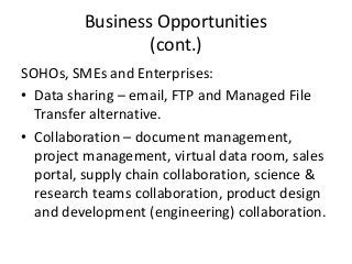 Business Opportunities
(cont.)
SOHOs, SMEs and Enterprises:
• Data sharing – email, FTP and Managed File
Transfer alternative.
• Collaboration – document management,
project management, virtual data room, sales
portal, supply chain collaboration, science &
research teams collaboration, product design
and development (engineering) collaboration.
 