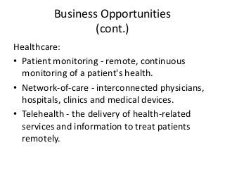 Business Opportunities
(cont.)
Healthcare:
• Patient monitoring - remote, continuous
monitoring of a patient's health.
• Network-of-care - interconnected physicians,
hospitals, clinics and medical devices.
• Telehealth - the delivery of health-related
services and information to treat patients
remotely.
 