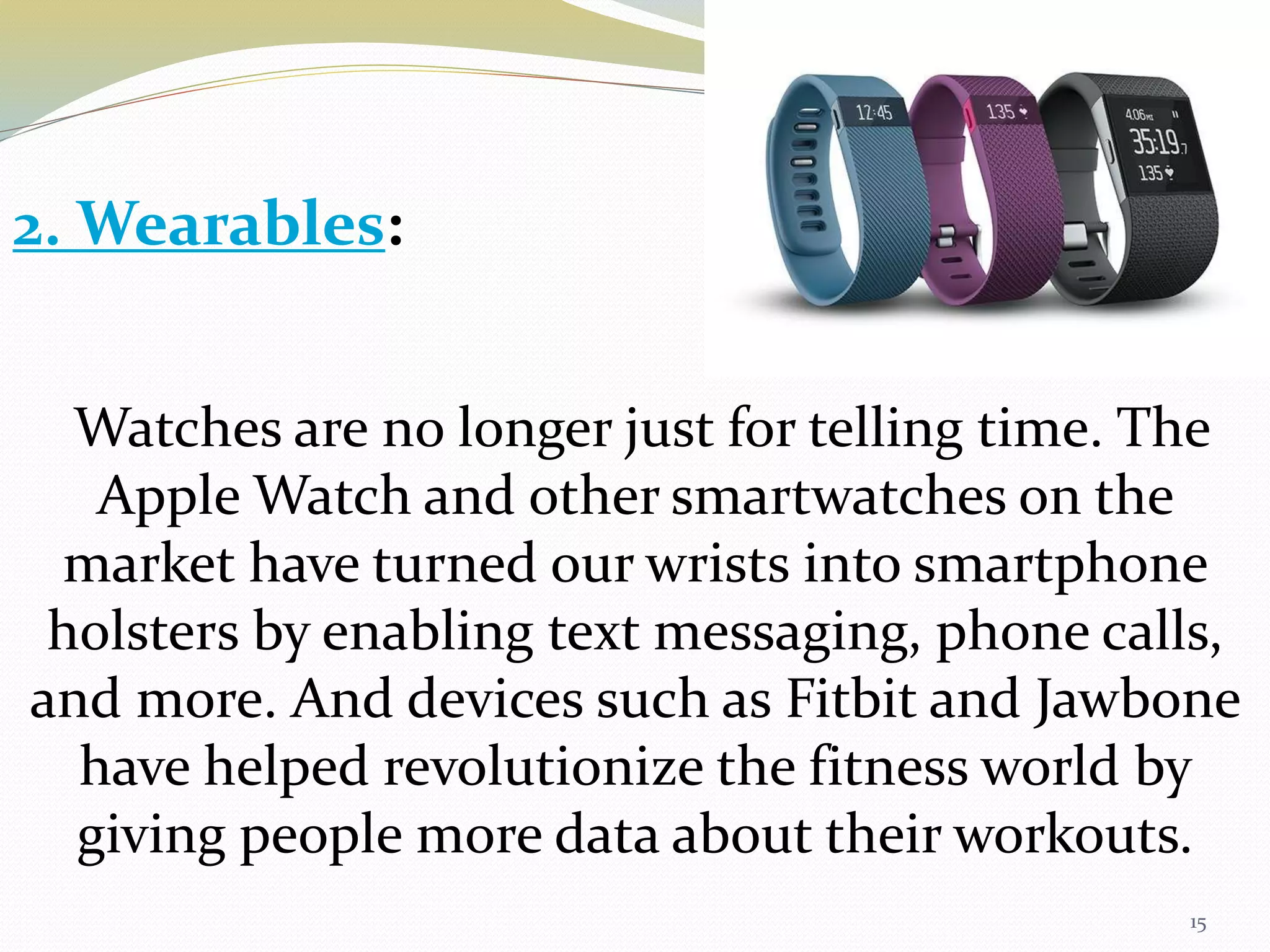 15
Watches are no longer just for telling time. The
Apple Watch and other smartwatches on the
market have turned our wrists into smartphone
holsters by enabling text messaging, phone calls,
and more. And devices such as Fitbit and Jawbone
have helped revolutionize the fitness world by
giving people more data about their workouts.
2. Wearables:
 