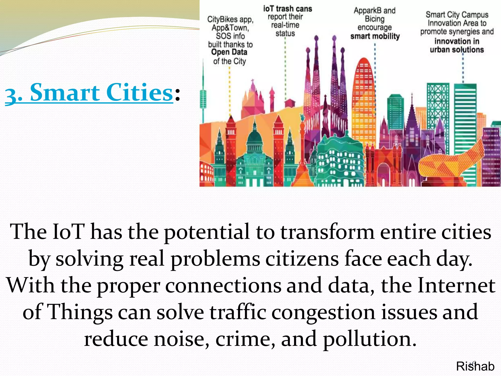 16
The IoT has the potential to transform entire cities
by solving real problems citizens face each day.
With the proper connections and data, the Internet
of Things can solve traffic congestion issues and
reduce noise, crime, and pollution.
3. Smart Cities:
Rishab
 