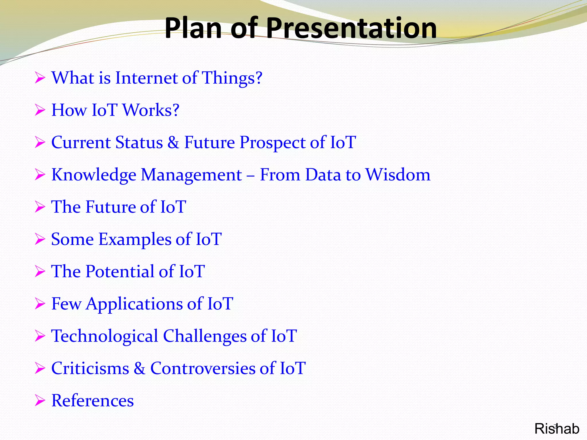 Plan of Presentation
 What is Internet of Things?
 How IoT Works?
 Current Status & Future Prospect of IoT
 Knowledge Management – From Data to Wisdom
 The Future of IoT
 Some Examples of IoT
 The Potential of IoT
 Few Applications of IoT
 Technological Challenges of IoT
 Criticisms & Controversies of IoT
 References
2Rishab
 